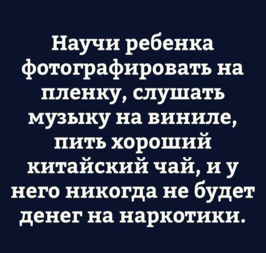 Научи ребенка фотографировать на пленку, слушать музыку на виниле, пить хороший китайский чай, и у него никогда не будет денег на наркотики.