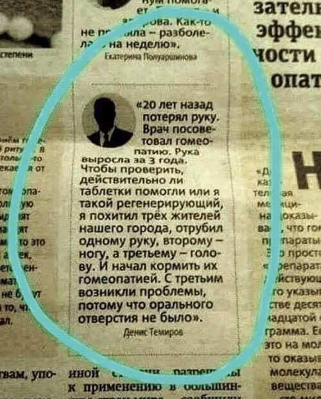 «20 лет назад потерял руку. Врач посоветовал гомеопатию. Рука выросла за 3 года. Чтобы проверить, действительно ли таблетки помогли или я такой регенерирующий, я похитил трёх жителей нашего города, отрубил одному руку, второму — ногу, а третьему — голову. И начал кормить их гомеопатией. С третьим возникли проблемы, потому что орального отверстия не было.»

Денис Темиров