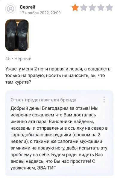 Ужас, у меня 2 ноги правая и левая, а сандалеты только на правую, носить не износить, вы что там курите?

Ответ представителя бренда

Добрый день! Благодарим за отзыв! Мы искренне сожалеем что Вам досталась именно эта пара! Виновники найдены, наказаны и отправлены в ссылку на север в горнодобывающие рудники (сроком на 2 недели), с такими же сапогами мужскими зимними на правую ногу, чтобы испытывать это на себе. Будем рады видеть Вас вновь, надеемся, что Вы нас простите! С уважением, ЭВА-ТИГ