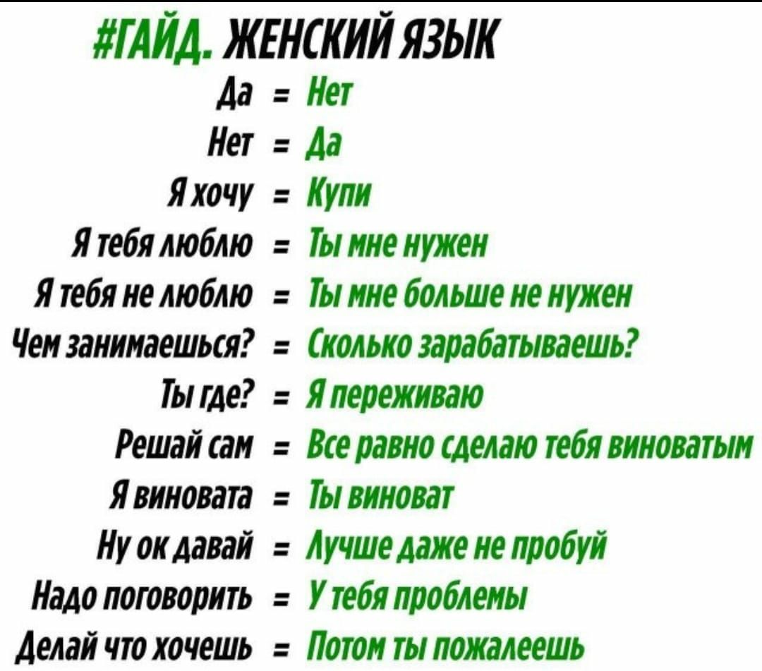 ГАЙД. ЖЕНСКИЙ ЯЗЫК

Да  = Нет
Нет  = Да
Я хочу  = Купи
Я тебя люблю  = Ты мне нужен
Я тебя не люблю  = Ты мне больше не нужен
Чем занимаешься?  = Сколько зарабатываешь?
Ты где?  = Я переживаю
Решай сам  = Все равно сделаю тебя виноватым
Я виновата  = Ты виноват
Ну ок давай  = Лучше даже не пробуй
Надо поговорить  = У тебя проблемы
Делай что хочешь  = Потом ты пожалеешь