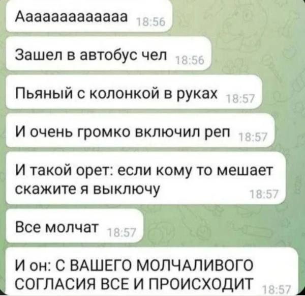 Аaaaaaaaaaaaa
Зашёл в автобус чел
Пьяный с колонкой в руках
И очень громко включил реп
И такой орет: если кому то мешает скажите я выключу
Все молчат
И он: С ВАШЕГО МОЛЧАЛИВОГО СОГЛАСИЯ ВСЕ И ПРОИСХОДИТ