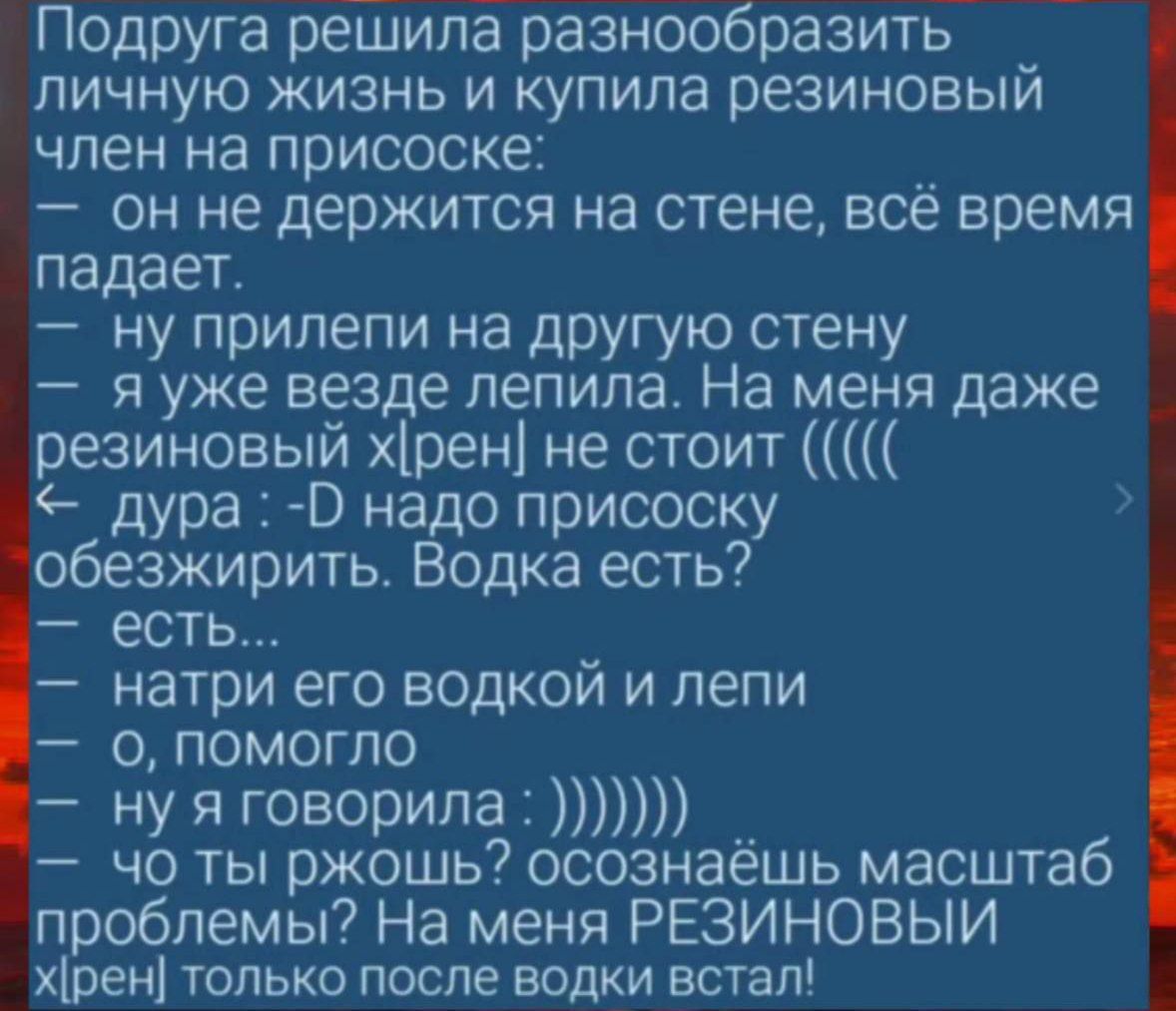 Подруга решила разнообразить личную жизнь и купила резиновый член на присоске:
— он не держится на стене, всё время падает.
— ну прилипни на другую стену
— я уже везде лепила. На меня даже резиновый хрен не стоит ((((
<— дура :D надо присоску обезжирить. Водка есть?
— есть…
— натри его водкой и лепи
— о, помогло
— ну я говорила :))))))
— ты ржёшь? осознаёшь масштаб проблемы? На меня РЕЗИНОВЫЙ хрен только после водки встал!