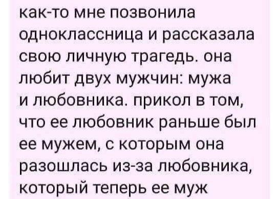 как-то мне позвонила одноклассница и рассказала свою личную трагедь. она любит двух мужчин: мужа и любовника. прикол в том, что ее любовник раньше был ее мужем, с которым она разошлась из-за любовника, который теперь ее муж