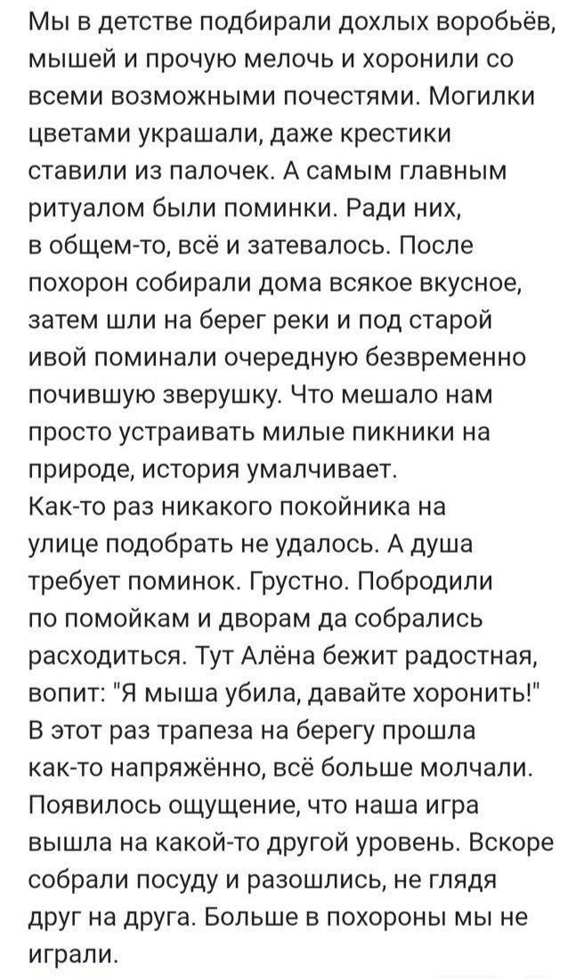 Мы в детстве подбирали дохлых воробьёв, мышей и прочую мелочь и хоронили со всеми возможными почестями. Могилки цветами украшали, даже крестики ставили из палочек. А самым главным ритуалом были поминки. Ради них, в общем-то, всё и затевалось. После похорон собирали дома всякое вкусное, затем шли на берег реки и под старой ивой поминали очередную безвременную почившую зверушку. Что мешало нам просто устраивать милые пикники на природе, история умалчивает. Как-то раз никакого покойника на улице подобрать не удалось. А душа требует поминок. Грустно. Побродили по помойкам и дворам да собирались расходиться. Тут Алена бежит радостная, вопит: 