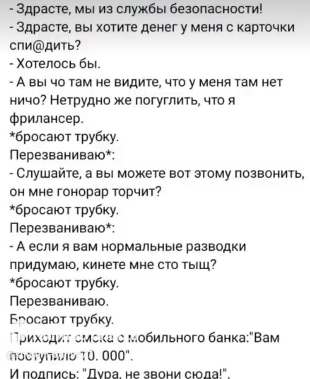 - Здравствуйте, мы из службы безопасности! - Здравствуйте, вы хотите денег у меня с карточки спи@дить? - Хотелось бы. - А вы что там не видите, что у меня там нет ничего? Нетрудно же погуглить, что я фрилансер. *бросают трубку.* Перезваниваю:* - Слушайте, а вы можете вот этому позвонить, он мне гонорар торчит? *бросают трубку.* Перезваниваю:* - А если я вам нормальные разводки придумаю, кинете мне сто тысяч? *бросают трубку.* Перезваниваю. Бросают трубку. Приходит смска с мобильного банка: 'Вам поступило 70. 000' И подпис: 'Дура, не звони сюда!'