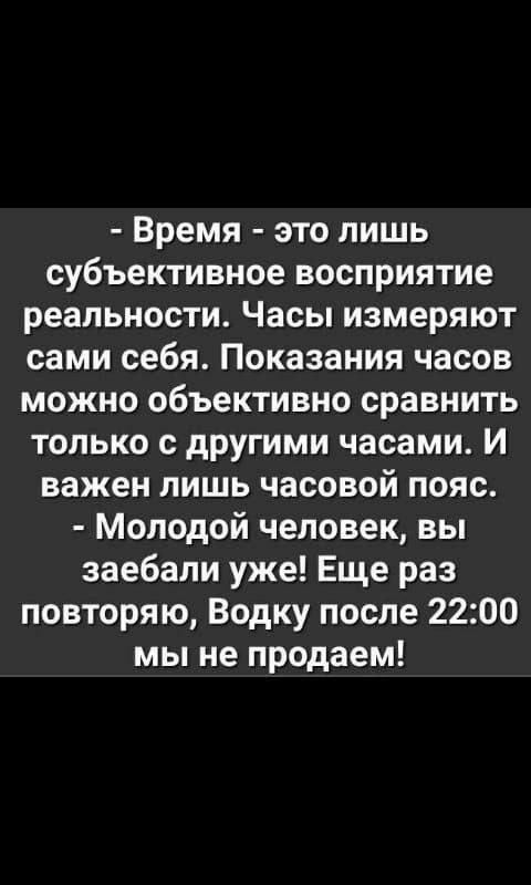 - Время - это лишь субъективное восприятие реальности. Часы измеряют сами себя. Показывания часов можно объективно сравнить только с другими часами. И важен лишь часовой пояс.
- Молодой человек, вы заебали уже! Ещё раз повторяю, Водку после 22:00 мы не продадим!
