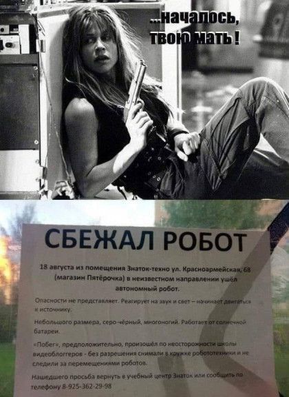 ...началось, твою мать !

СБЕЖАЛ РОБОТ
18 августа из помещения Знаток-техно ул. Краснодарская, 68 (магазин Питерочка) в неизвестном направлении ушёл автономный робот.

Опасности не представляет. Реагирует на звук и свет - начинает двигаться.

Небольшого размера, серо-чёрный, многоногий. Работает с помощью батареи.

'Полет', предположительно, произношение неустойчивой связи батареи.

Если увидите его, просьба сообщить в учебный центр Знаток по телефону 8-925-362-29-48.