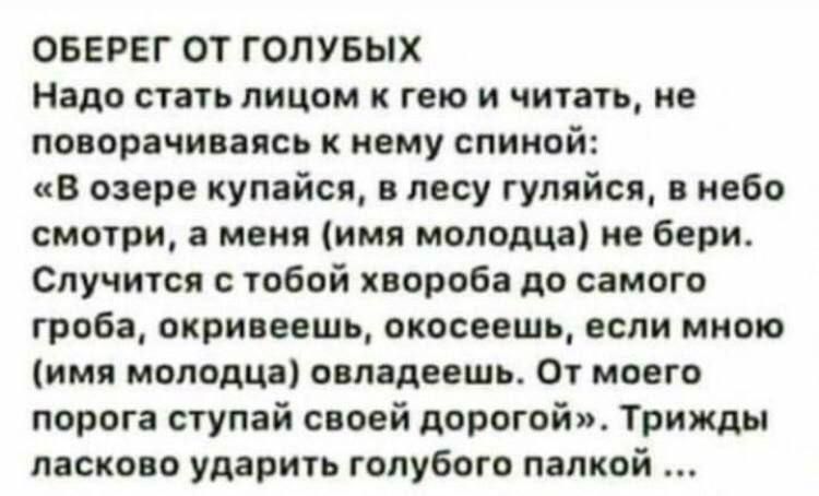 ОБЕРЕГ ОТ ГОЛУБЫХ
Надо стать лицом к гею и читать, не поворачиваясь к нему спиной:
«В озере купайся, в лесу гуляйся, в небо смотри, а меня (имя молодца) не бери. Случится с тобой хвроба до самого гроба, окривеешь, окосеешь, если мною (имя молодца) обладеешь. От моего порога ступай своей дорогой». Трижды ласково ударить голубого палкой...