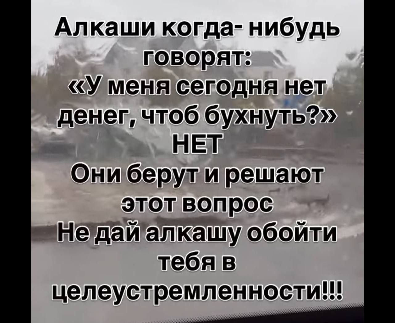 Алкаши когда- нибудь говорят: «У меня сегодня нет денег, чтоб бухнуть?» НЕТ Они берут и решают этот вопрос Не дай алкашу обойти тебя в целеустремленности!!!