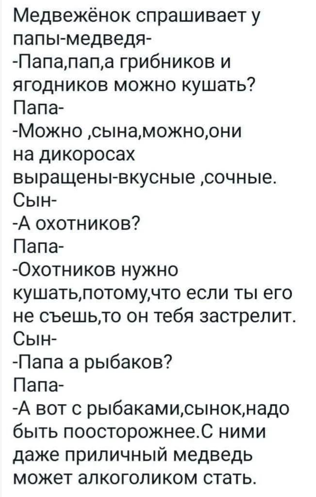 Медвежёнок спрашивает у папы- медведя-
-Папа, папа, а грибников и ягодников можно кушать?  Папа-
-Можно, сына, можно, они на дикоросах выражены-вкусные, сочные.  Сын-
-А охотников?  Папа-
-Охотников нужно кушать, потому, что если ты его не съешь, то он тебя застрелит.  Сын-
-Папа, а рыбаков?  Папа-
-А вот с рыбакми, сынок, надо быть поосторожнее. С ними даже приличный медведь может алкоголиком стать.