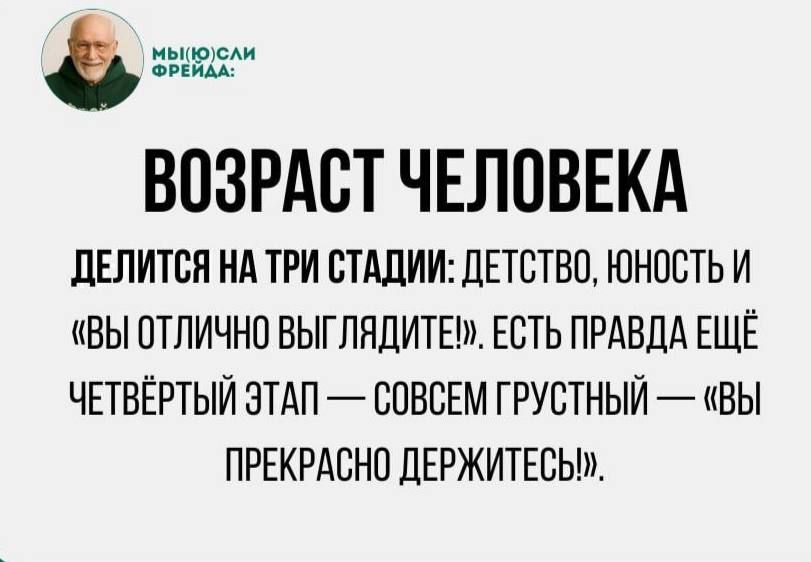 ВОЗРАСТ ЧЕЛОВЕКА
ДЕЛИТСЯ НА ТРИ СТАДИИ: ДЕТСТВО, ЮНОСТЬ И «ВЫ ОТЛИЧНО ВЫГЛЯДИТЕ!». ЕСТЬ ПРАВДА ЕЩЁ ЧЕТВЁРТЫЙ ЭТАП — СОВСЕМ ГРУСТНЫЙ — «ВЫ ПРЕКРАСНО ДЕРЖИТЕСЬ!».