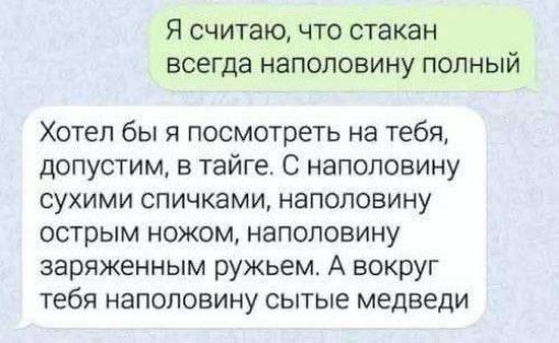 Я считаю, что стакан всегда наполовину полный
Хотел бы я посмотреть на тебя, допустим, в тайге. С наполовину сухими спичками, наполовину острым ножом, наполовину зараженным ружьём. А вокруг тебя наполовину сытые медведи