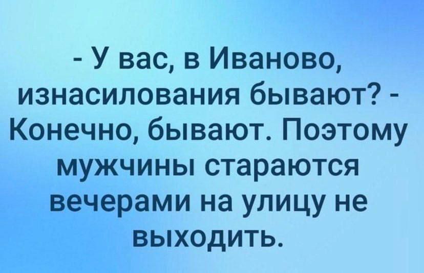- У вас, в Иваново, изнасилования бывают? - Конечно, бывают. 
Поэтому мужчины стараются вечерами на улицу не выходить.