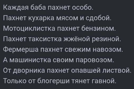 Каждая баба пахнет особо.
Пахнет кухарка мясом и свободой.
Мотоциклистка пахнет бензином.
Пахнет таксистка жжённой резиной.
Фермерша пахнет свежим навозом.
А машинистка своим паровозом.
От дворника пахнет опавшей листвой.
Только от блогерши тянет говной.