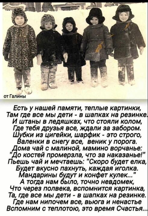Есть у нашей памяти, теплые картинки, Там где все мы дети - в шапках на резинке. И штаны в ледяшках, что стояли колом, Где тебя, друзья, все ждали за забором. Шубки из цигей, шарфик - это строго, Валенки в снегу все, веник у порога. Дома чай с малиной, мамино ворчание: 'До костей промерзла, что за наказание!' Пьешь чай и мечтаешь: 'Ско́ро будет елка, Будет вкусно пахнуть, каждая иголка.' Мандарины будут и конфет купка... А тогда нам было, точно невдомек, Что через полвека, вспомнить картинки, Та, где все мы дети, в шапках на резинке. Где нам ничего не, в влага и ненастье. Вспомним с теплотой, это время счастья...