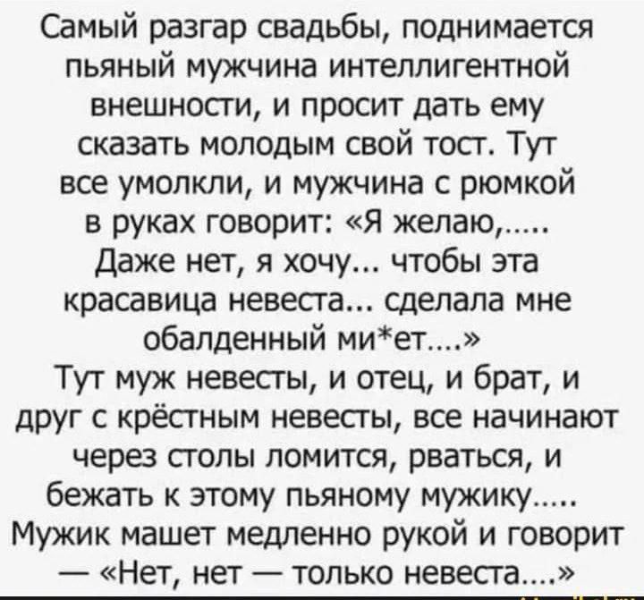 Самый разгар свадьбы, поднимается пьяный мужчина интеллигентной внешности, и просит дать ему сказать молодым свой тост. Тут все умолкли, и мужчина с рюмкой в руках говорит: „Я желаю... Даже нет, я хочу... чтобы эта красивавая невеста... сделала мне обалденный миёт...“ Тут муж невесты, и отец, и брат, и друг с крестной невесты, все начинают через столы ломиться, рваться, и бежать к этому пьяному мужику... Мужик машет медленно рукой и говорит — „Нет, нет — только невеста...“