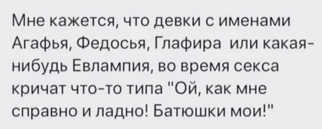 Мне кажется, что девки с именами Агафья, Федосья, Глафира или какая-нибудь Евлампия, во время секса кричат что-то типа 