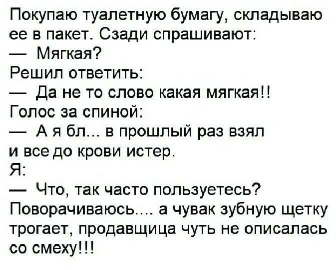 Покупаю туалетную бумагу, складываю ее в пакет. Сзади спрашивают:
— Мягкая?
 Решил ответить:
— Да не то слово какая мягкая!!
 Голос за спиной:
— А я бл... в прошлый раз взял и все до крови истер.
 Я: — Что, так часто пользуетесь?
 Поворачиваюсь.... а чувак зубную щетку трогает, продавца чуть не описалась со смеху!!!