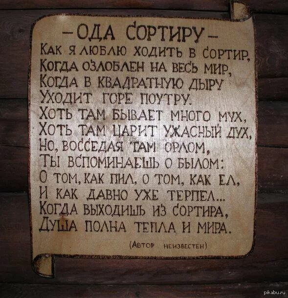 -Ода сортиру-
Как я люблю ходить в сортир,
Когда озлоблен на весь мир,
Когда в квадратную дверь уходит горе поутру?
Хотя там бывает много мух,
Хоть там царит ужасный дух,
Но, воследя там орлом,
Ты вспоминаешь о былом:
О том, как пил, о том, как ел,
И как давно уже терпел.
Когда выходишь из сортиру,
Душа полна тепла и мира.
(Автор неизвестен)
