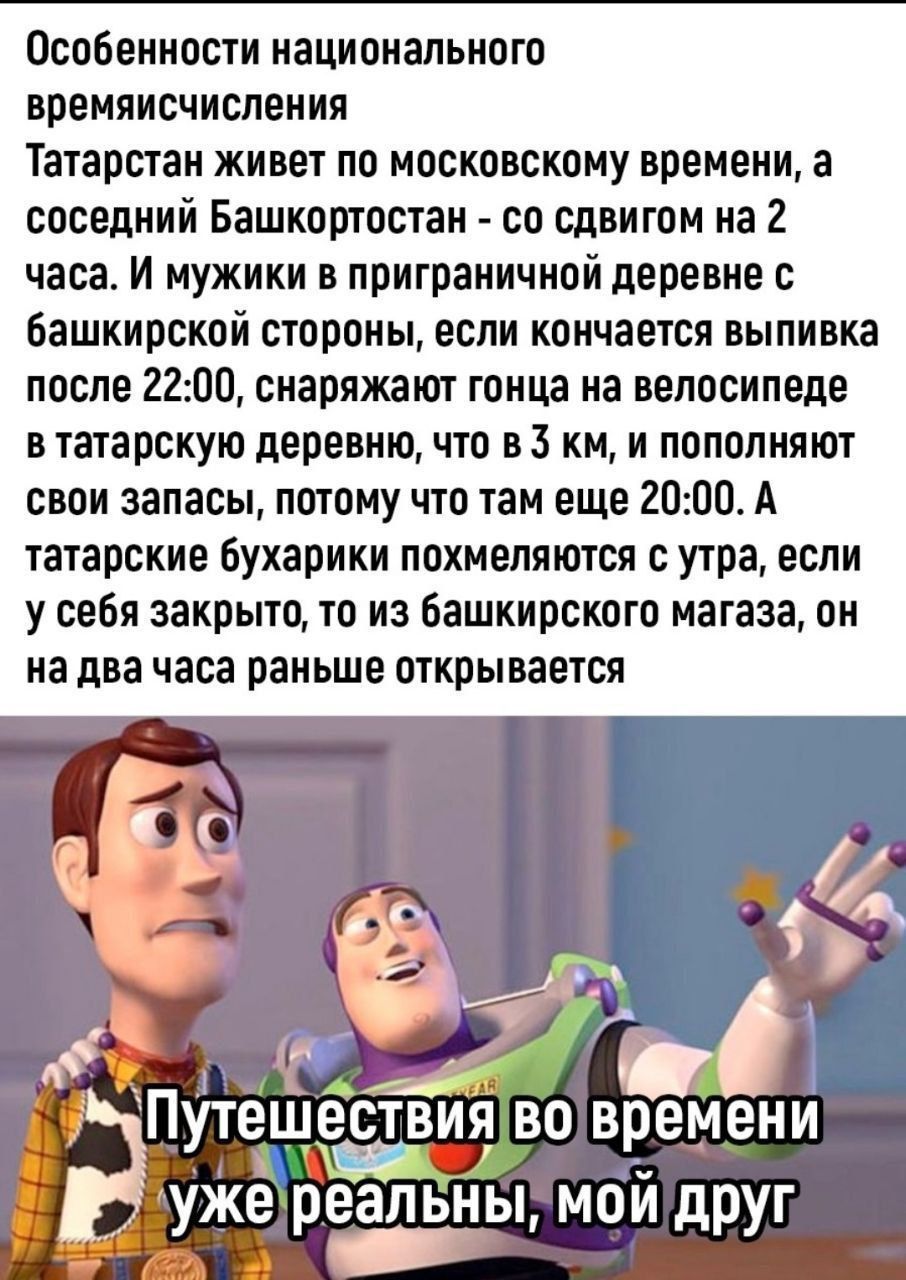 Особенности национального времени Татарстан живет по московскому времени, а соседний Башкортостан - со сдвигом на 2 часа. И мужики в приграничной деревне с башкирской стороны, если кончается выпивка после 22:00, снаряжают гонца на велосипеде в татарскую деревню, что в 3 км, и пополняют свои запасы, потому что там еще 20:00. А татарские бухарики похмеляются с утра, если у себя закрыто, то из башкирского магазина, он на два часа раньше открывается. Путешествия во времени уже реальные, мой друг