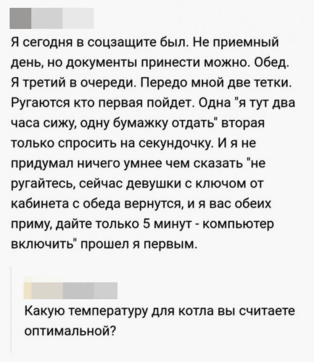 Я сегодня в соцзащите был. Не приемный день, но документы принести можно. Обед. Я третий в очереди. Передо мной две тетки. Ругаются кто первая пойдет. Одна: 'я тут два часа сижу, одну бумажку отдать'; вторая: только спросить на секундочку. И я не придумал ничего умнее чем сказать: 'не ругайтесь, сейчас девушки с ключом от кабинета с обеда вернутся, и я вас обоих приму, дайте только 5 минут — компьютер включить' прошёл я первым.