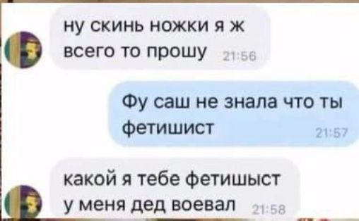 ну скинь ножки я ж всего то прошу
Фу саш не знала что ты фетишист
какой я тебе фетишист у меня дед воевал