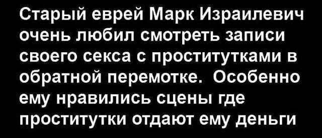Старый еврей Марк Израильевич очень любил смотреть записи своего секса с проститутками в обратной перемотке. Особенно ему нравились сцены где проститутки отдают ему деньги