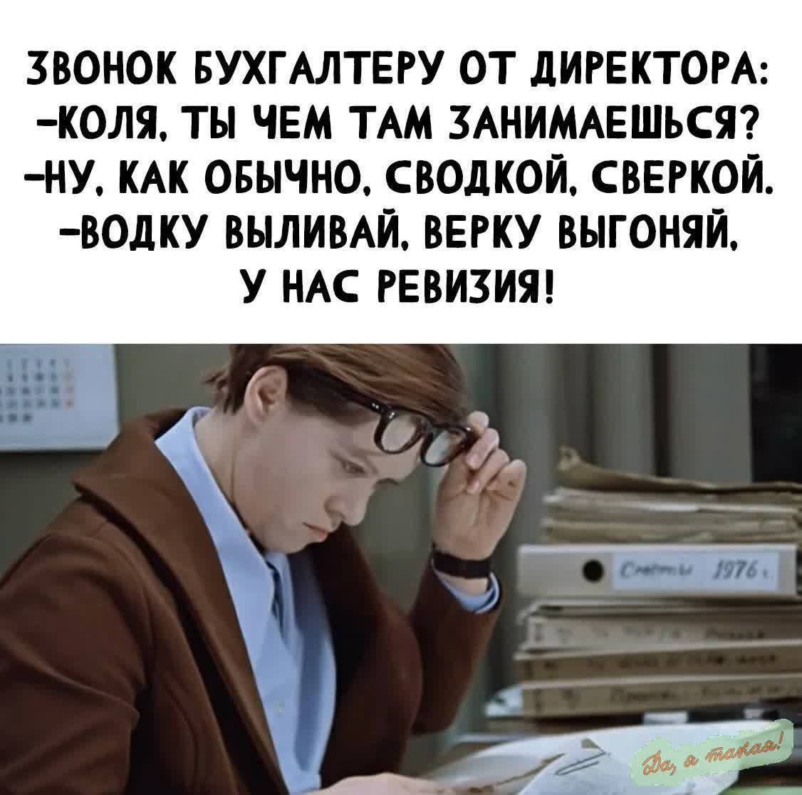 ЗВОНОК БУХГАЛТЕРУ ОТ ДИРЕКТОРА:
-КОЛЯ, ТЫ ЧЕМ ТАМ ЗАНИМАЕШЬСЯ?
-НУ, КАК ОБЫЧНО, СВОДКОЙ, СВЕРКОЙ.
-ВОДКУ ВЫЛИВАЙ, ВЕРКУ ВЫГОНЯЙ,
У НАС РЕВИЗИЯ!