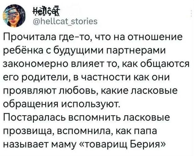 Прочитала где-то, что на отношение ребенка с будущими партнерами закономерно влияет то, как общаются его родители, в частности как они проявляют любовь, какие ласковые обращения используют. Постаралась вспомнить ласковое прозвище, вспомнила, как папа называет маму «товарищ Берия»