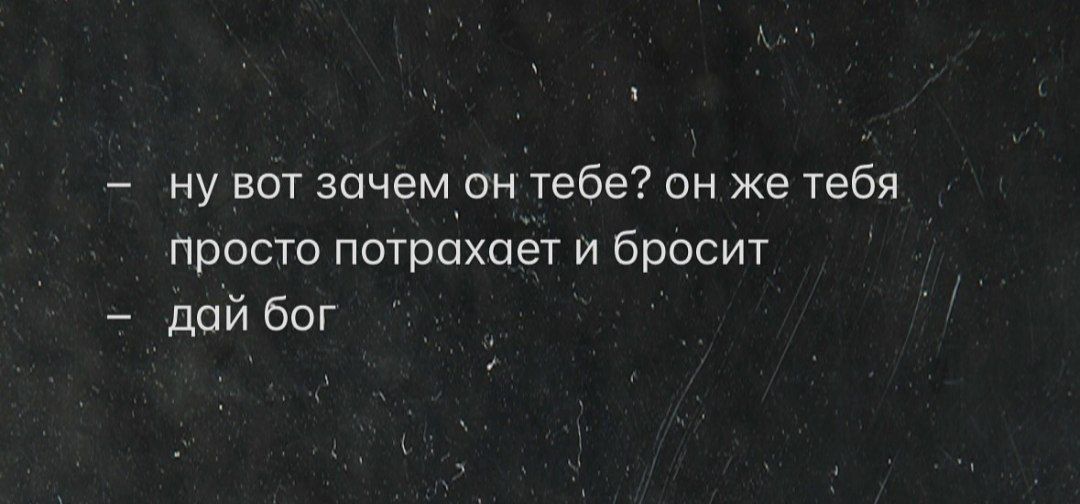 - ну вот зачем он тебе? он же тебя просто потрахает и бросит
- дай бог