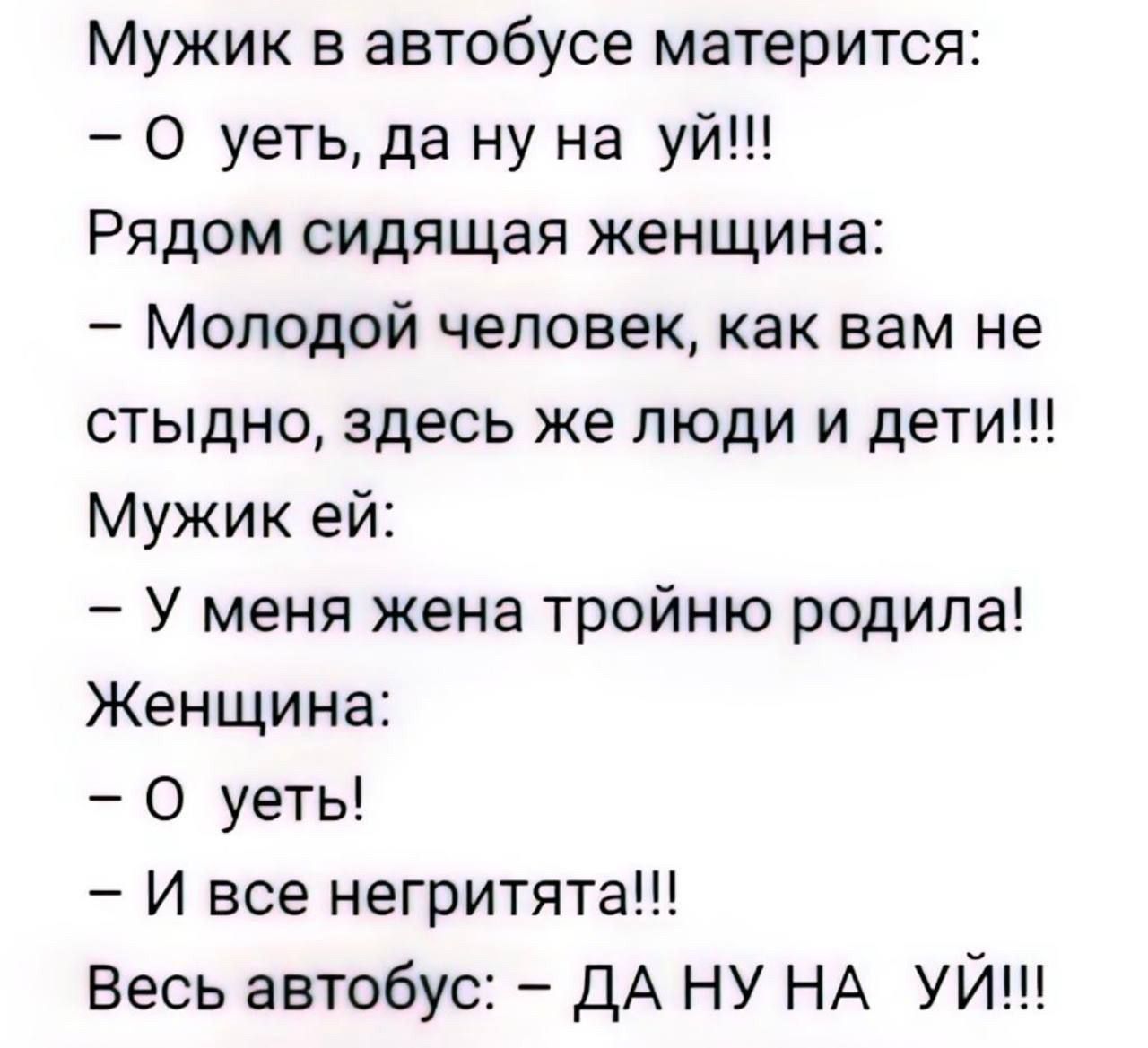 Мужик в автобусе матерится:
- О уеть, да ну на уй!!!
Рядом сидящая женщина:
- Молодой человек, как вам не стыдно, здесь же люди и дети!!!
Мужик ей:
- У меня жена тройнy родила!
Женщина:
- О уеть!
- и все негритята!!!
Весь автобус: - ДА НУ НА НУЙ!!!
