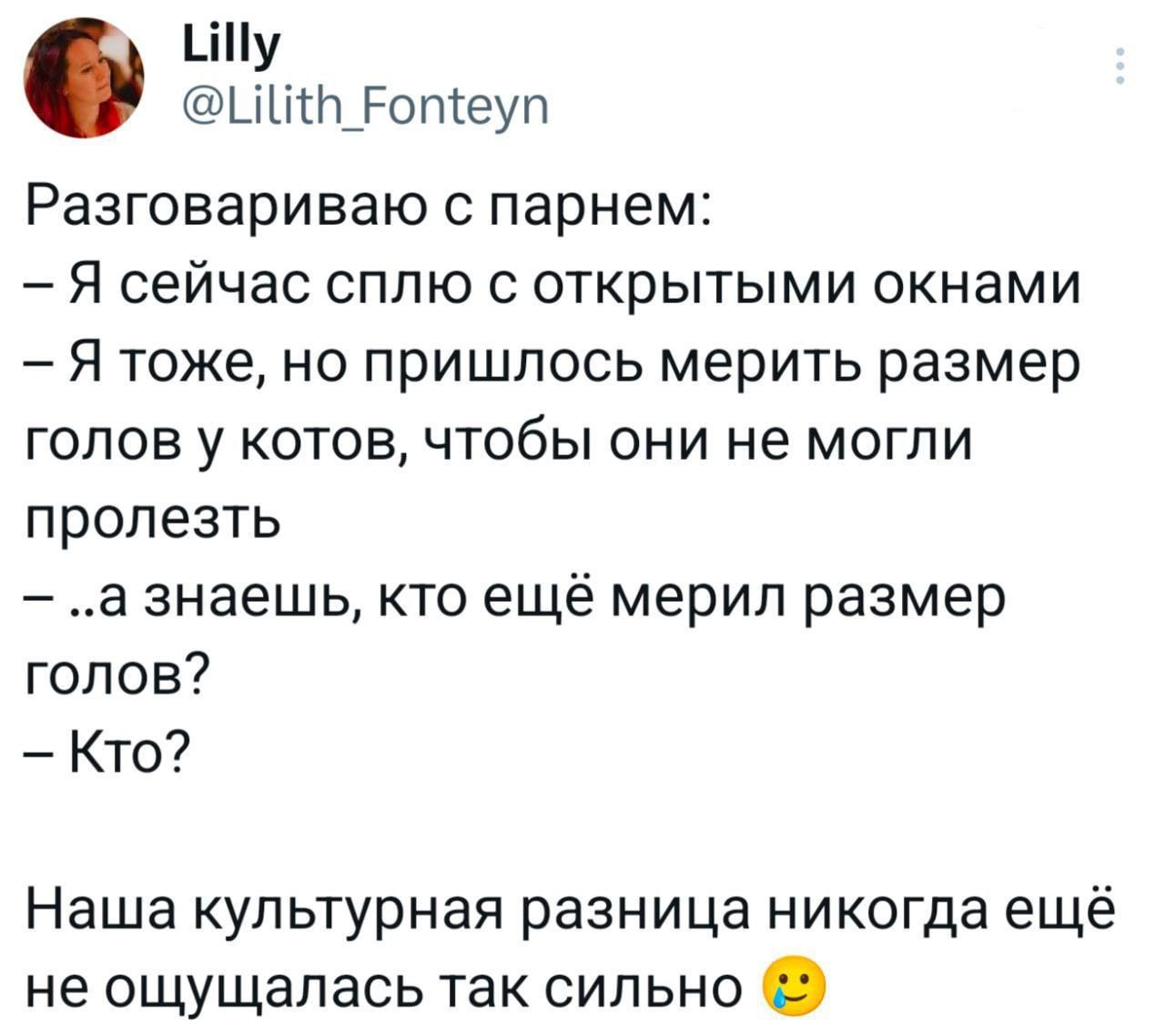 Разговариваю с парнем:
– Я сейчас сплю с открытыми окнами
– Я тоже, но пришлось мерить размер голов у котов, чтобы они не могли пролезть
– ..а знаешь, кто ещё мерил размер голов?
– Кто?
Наша культурная разница никогда ещё не ощущалась так сильно 😏