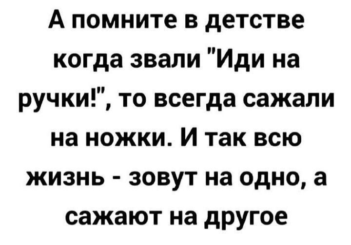А помните в детстве когда зовали «Иди на ручки!», то всегда садали на ножки. И так всю жизнь - зовут на одно, а садят на другое