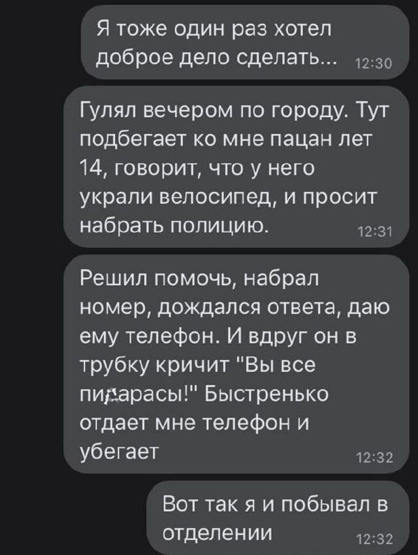 Я тоже один раз хотел доброе дело сделать...
Гулял вечером по городу. Тут подбегает ко мне пацан лет 14, говорит, что у него украли велосипед, и просит набрать полицию.
Решил помочь, набрал номер, дождался ответа, даю ему телефон. И вдруг он в трубку кричит 