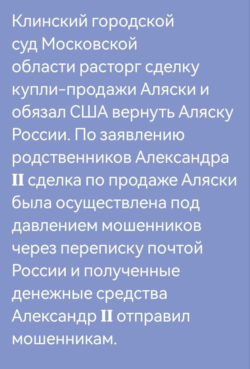 Клинский городской\nсуд Московской\nобласти расторг сделку\nкупли-продажи Аляски и\nобязал США вернуть Аляску\nРоссии. По заявлению\nродственников Александра II\nсделка по продаже Аляски была\nосуществлена под\nдавлением мошенников\nчерез переписку почтой\nРоссии и полученные\nденежные средства\nАлександр II отправил\nмошенникам.