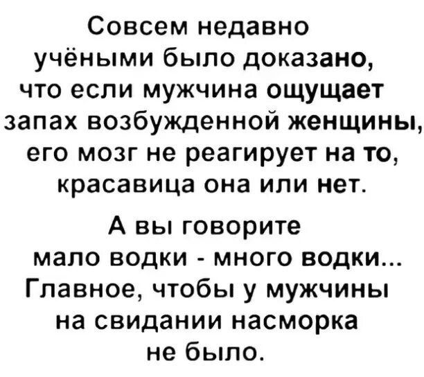 Совсем недавно учёными было доказано, что если мужчина ощущает запах возбуждённой женщины, его мозг не реагирует на то, красавица она или нет. А вы говорите мало водки - много водки... Главное, чтобы у мужчины на свидании насморка не было.