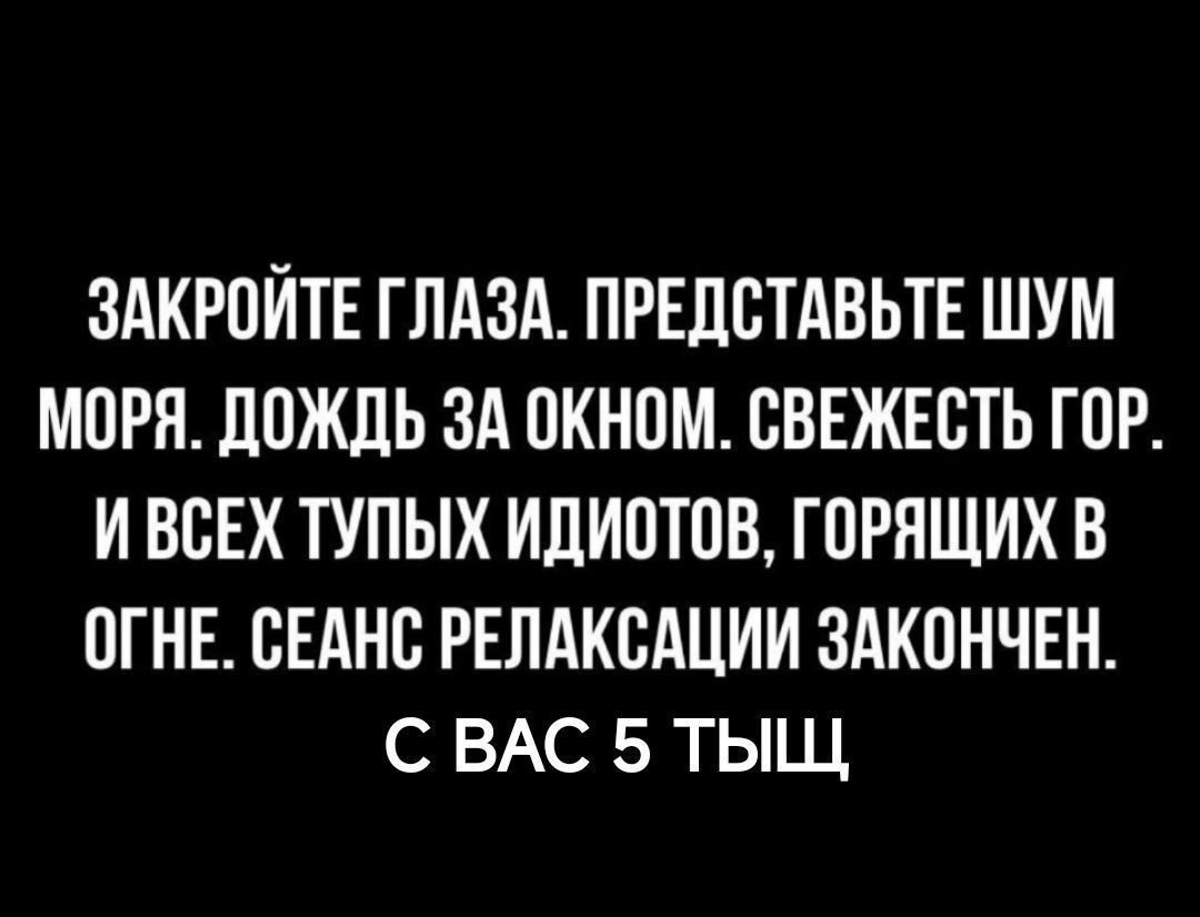 ЗАКРОЙТЕ ГЛАЗА. ПРЕДСТАВЬТЕ ШУМ МОРЯ. ДОЖДЬ ЗА ОКНОМ. СВЕЖЕСТЬ ГОР. И ВСЕХ ТУПЫХ ИДИОТОВ, ГОРЯЩИХ В ОГНЕ. СЕАНС РЕЛАКСАЦИИ ЗАКОНЧЕН. С ВАС 5 ТЫЩ