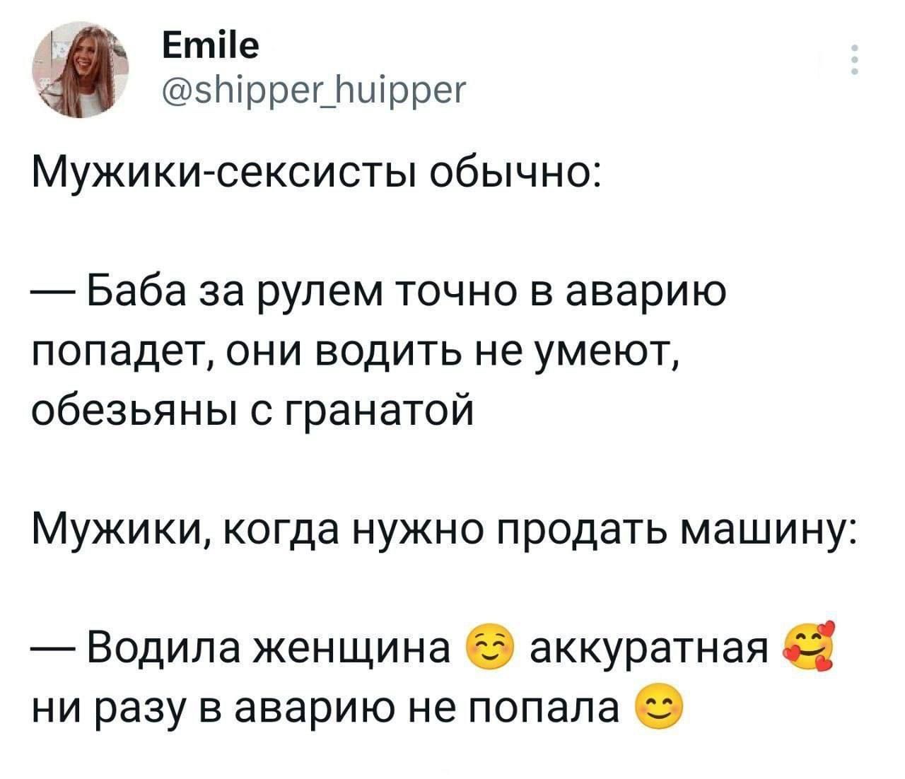 Мужики-сексисты обычно:\n\n— Баба за рулем точно в аварию попадет, они водить не умеют, обезьяны с гранатой\n\nМужики, когда нужно продать машину:\n\n— Водила женщина аккуратная ни разу в аварии не попала