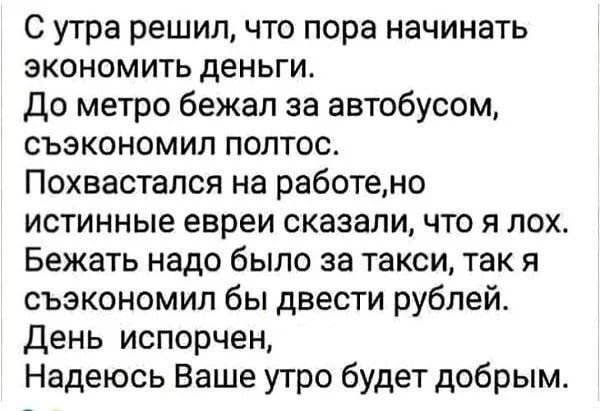 С утра решил, что пора начинать экономить деньги. До метро бежал за автобусом, сэкономил полтос. Похвастался на работе, но истенные евреи сказали, что я лох. Бежать надо было за такси, так я сэкономил бы двести рублей. День испорчен, Надеюсь Ваше утро будет добрым.