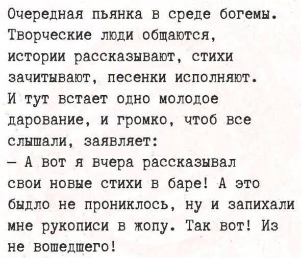 Очередная пьянка в среде богемы. Творческие люди общаются, истории рассказывают, стихи зачитывают, песенки исполняют. И тут встаёт одно молодое дарование и громко, чтобы все слышали, заявляет: — А вот я вчера рассказывал свои новые стихи в баре! А это было не прониклось, ну и запихали мне рукописи в жопу. Так вот! Из не вошедшего!