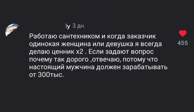Работаю сантехником и когда заказчик одинокая женщина или девушка я всегда делаю ценник х2. Если задают вопрос почему так дорого ,отвечаю, потому что настоящий мужчина должен зарабатывать от 300тыс.