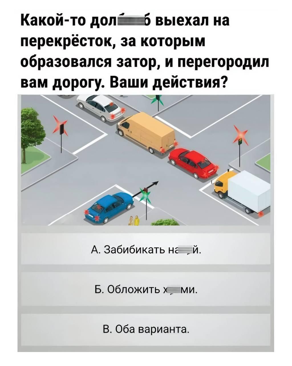 Какой-то дол... б выехал на перекрёсток, за которым образовался затор, и перегородил вам дорогу. Ваши действия? A. Забикать не...й. Б. Обложить х...ми. В. Оба варианта.