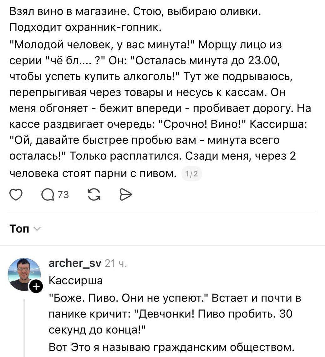 Взял вино в магазине. Стою, выбираю оливки. Подходит охранник-гопник: 'Молодой человек, у вас минута!' 'Осталась минута до 23:00, чтобы успеть купить алкоголь!' Тут же перепрыгивая через товары и несу к кассам. На кассе раздвигают очередь: 'Срочно! Вино!' Кассирша: 'Ой, давайте быстрее попробью вам — минута всего осталась!' Только расплатиться. Сзади двое парни с пивом.