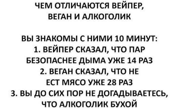 ЧЕМ ОТЛИЧАЮТСЯ ВЕЙПЕР, ВЕГАН И АЛКОГОЛИК

ВЫ ЗНАКОМЫ С НИМИ 10 МИНУТ:
1. ВЕЙПЕР СКАЗАЛ, ЧТО ПАР БЕЗОПАСНЕЕ ДЫМА УЖЕ 14 РАЗ
2. ВЕГАН СКАЗАЛ, ЧТО НЕ ЕСТ МЯСО УЖЕ 28 РАЗ
3. ВЫ ДО СИХ ПОР НЕ ДОГАДЫВАЕТЕСЬ, ЧТО АЛКОГОЛИК БУХОЙ