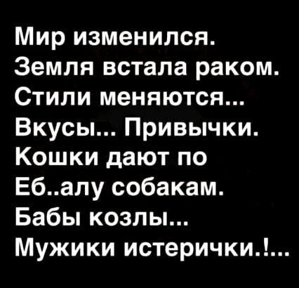 Мир изменился. Земля встала раком. Стili меняются... Вкусы... Привычки. Кошки дают по Еб..алу собакам. Бабы козлы... Мужики истерички!...