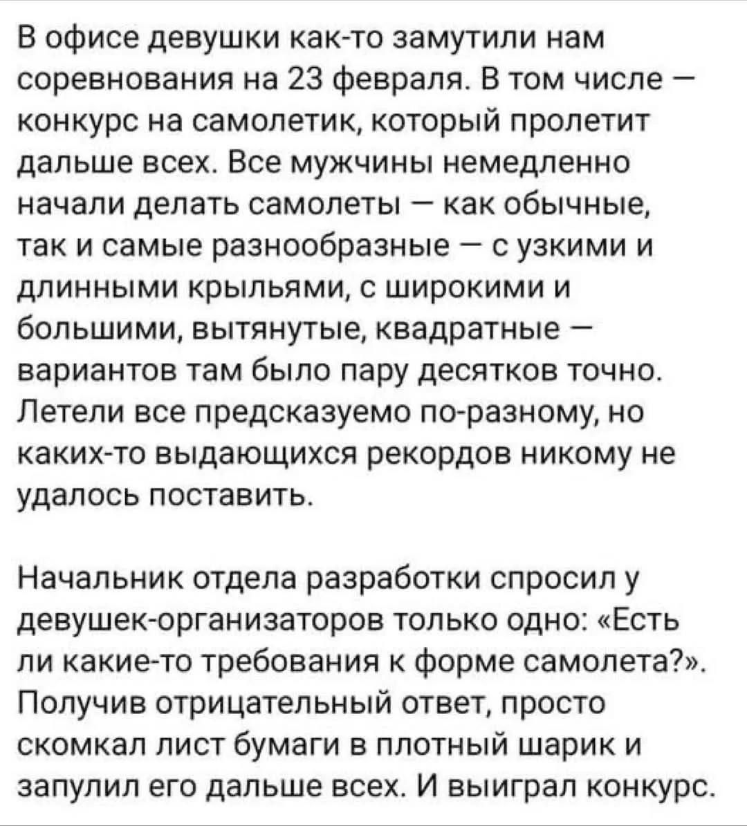 В офисе девушки как-то замутили нам соревнования на 23 февраля. В том числе – конкурс на самолетик, который пролетит дальше всех. Все мужчины немедленно начали делать самолёты – как обычные, так и самые разнообразные – с узкими и длинными крыльями, с широкими и большими, вытянутые, квадратные – вариаций там было пару десятков точно. Летели все предсказуемо по-разному, но каких-то выдающихся рекордов никому не удалось поставить.\n\nНачальник отдела разработки спросил у девушек-организаторов только одно: «Есть ли какие-то требования к форме самолета?». Получив отрицательный ответ, просто скомкал лист бумаги в плотный шарик и запустил его дальше всех. И выиграл конкурс.