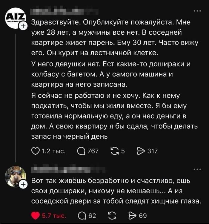 Здравствуйте. Опубликуйте пожалуйста. Мне уже 28 лет, а мужчины все нет. В соседней квартире живет парень. Ему 30 лет. Часто вижу его. Он курит на лестничной клетке. У него девушки нет. Ест какие-то дошиары и колбасу с багетом. А у самого машина и квартира на него записана. Я сейчас не работаю и не хочу. Как к нему подкатить, чтобы мы жили вместе. Я бы ему готовила нормальную еду, а он нес деньги в дом. А свою квартиру я бы сдала, чтобы делать запас на черный день