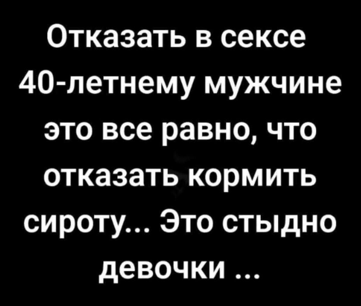 Отказать в сексе 40-летнему мужчине это все равно, что отказаться кормить сироту... Это стыдно девочки ...