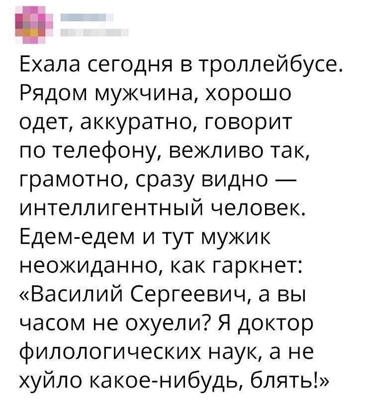 Ехала сегодня в троллейбусе. Рядом мужчина, хорошо одет, аккуратно, говорит по телефону, вежливо так, грамотно, сразу видно — интеллигентный человек. Едем-едем и тут мужик неожиданно, как гаркнет: «Василий Сергеевич, а вы часом не охуели? Я доктор филологический наук, а не хуйло какое-нибудь, блять!»