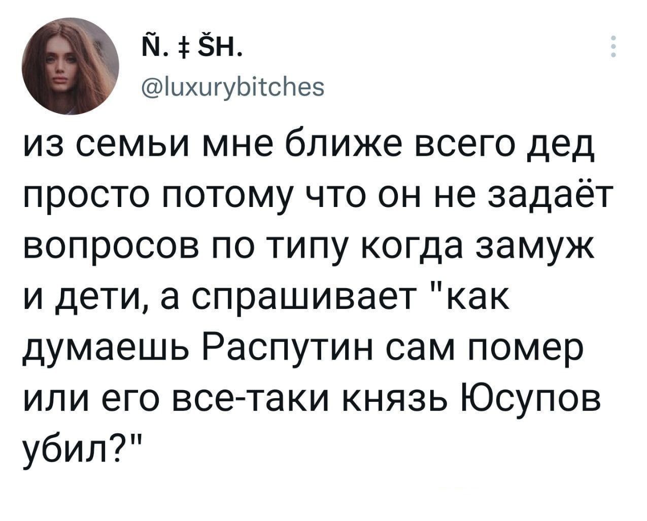 из семьи мне ближе всего дед просто потому что он не задаёт вопросов по типу когда замуж и дети, а спрашивает 'как думаешь Распутин сам помер или его все-таки князь Юсупов убил?'